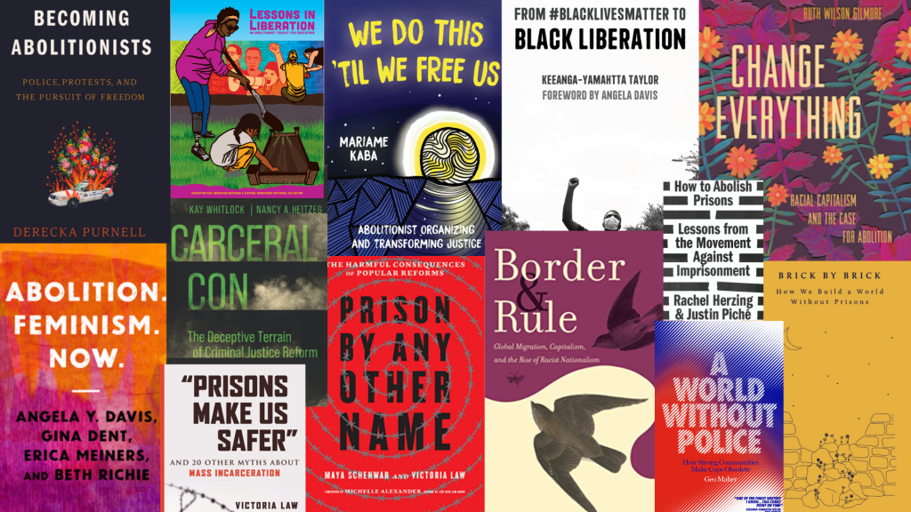 Collage of book covers including: Becoming Abolitionists by Derecka Purnell, Abolition Feminism Now by Davis, Dent, Meiners, and Richie, Lessons in Liberation by the Critical Resistance Educators’ Collective, We Do This ‘Til We Free Us by Mariame Kaba, Prisons Make Us Safer by Victoria Law, Prison By Any Other Name by Maya Schenwar and Victoria Law, From #BlackLivesMatter to Black Liberation by Keeanga-Yamahtta Taylor, Border and Rule by Harsha Walia, Change Everything by Ruth Wilson Gilmore, How to Abolish Prisons by Rachel Herzing and Justin Piche, A World Without Police by Geo Maher, and Brick by Brick by the Cradle Community.